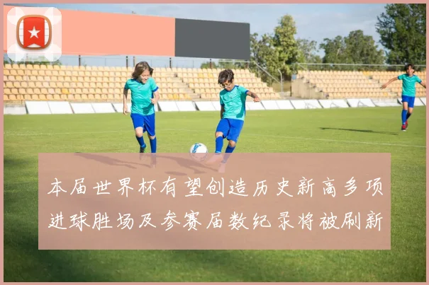 本届世界杯有望创造历史新高多项进球胜场及参赛届数纪录将被刷新