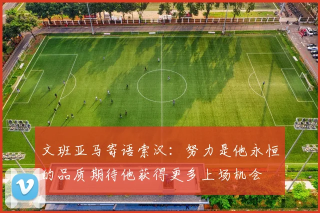 文班亚马寄语索汉：努力是他永恒的品质期待他获得更多上场机会