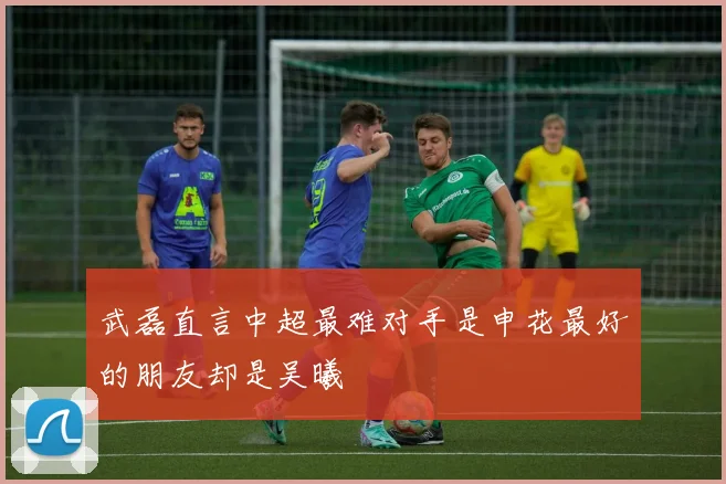 武磊直言中超最难对手是申花最好的朋友却是吴曦