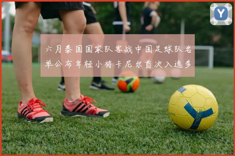 六月泰国国家队客战中国足球队名单公布年轻小将卡尼尔首次入选多名经验丰富老将随队出征