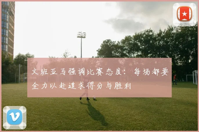 文班亚马强调比赛态度：每场都要全力以赴追求得分与胜利