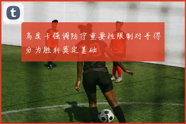 乌度卡强调防守重要性限制对手得分为胜利奠定基础