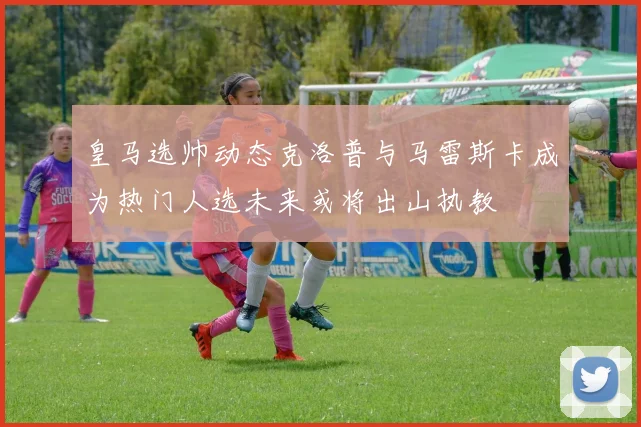 皇马选帅动态克洛普与马雷斯卡成为热门人选未来或将出山执教