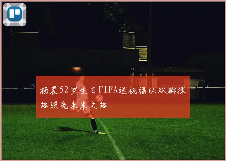 杨晨52岁生日FIFA送祝福以双脚探路照亮未来之路