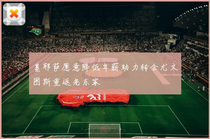基耶萨愿意降低年薪助力转会尤文图斯重返老东家