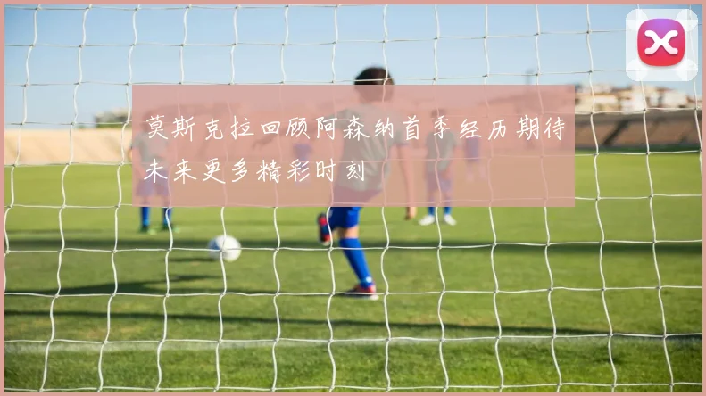 莫斯克拉回顾阿森纳首季经历期待未来更多精彩时刻