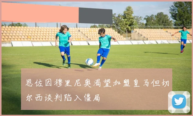 恩佐因穆里尼奥渴望加盟皇马但切尔西谈判陷入僵局