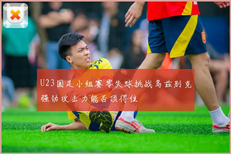 U23国足小组赛零失球挑战乌兹别克强劲攻击力能否顶得住