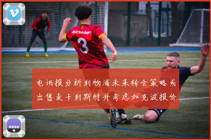 电讯报分析利物浦未来转会策略或出售麦卡利斯特并考虑加克波报价