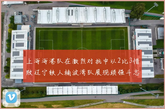 上海海港队在激烈对抗中以2比3惜败辽宁铁人楠波湾队展现顽强斗志