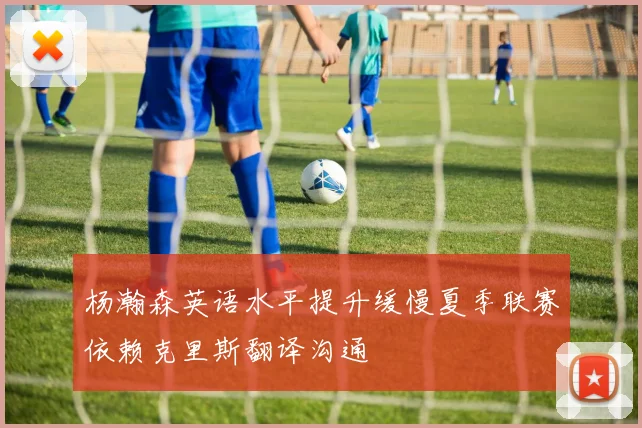 杨瀚森英语水平提升缓慢夏季联赛依赖克里斯翻译沟通
