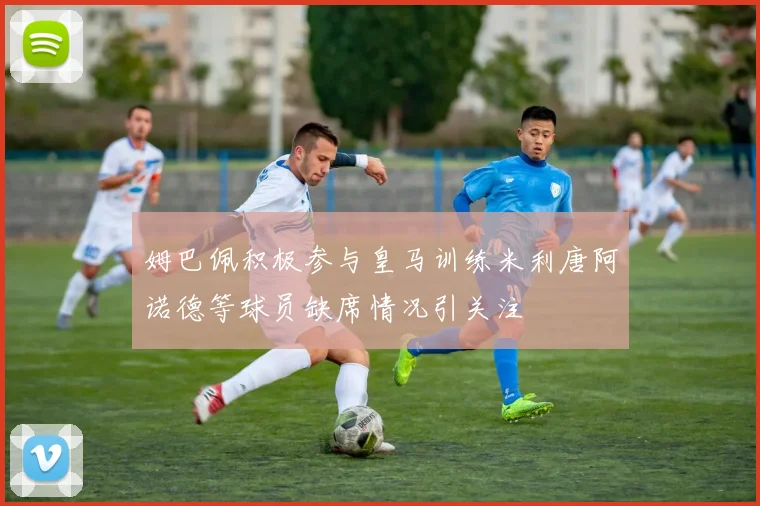姆巴佩积极参与皇马训练米利唐阿诺德等球员缺席情况引关注