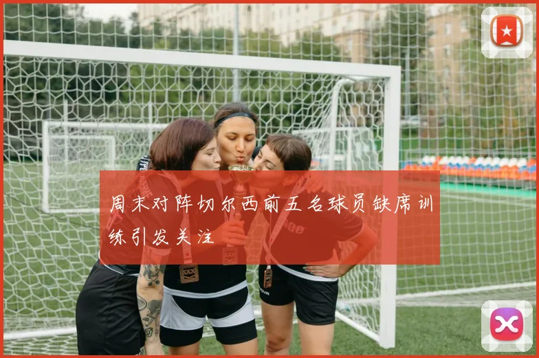 周末对阵切尔西前五名球员缺席训练引发关注