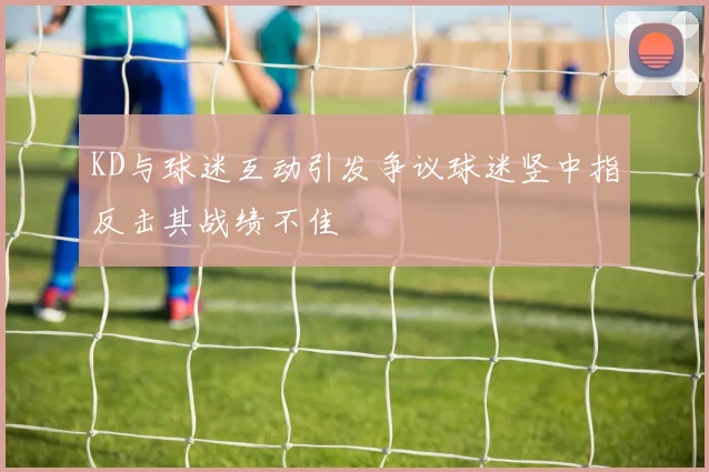 KD与球迷互动引发争议球迷竖中指反击其战绩不佳