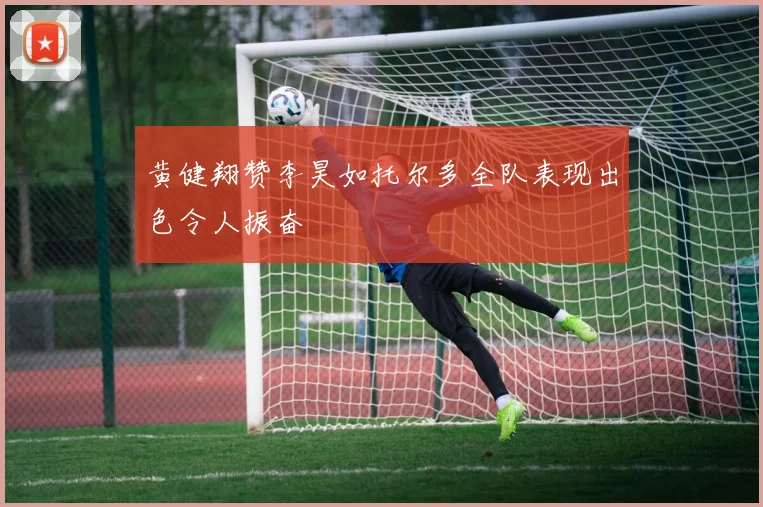 黄健翔赞李昊如托尔多全队表现出色令人振奋